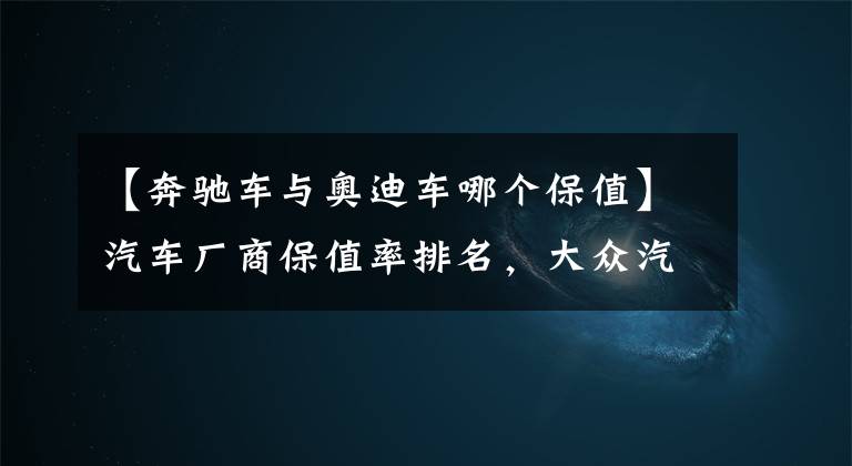【奔驰车与奥迪车哪个保值】汽车厂商保值率排名，大众汽车居然垫底，这是为何？