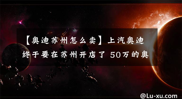 【奥迪苏州怎么卖】上汽奥迪终于要在苏州开店了 50万的奥迪你买吗