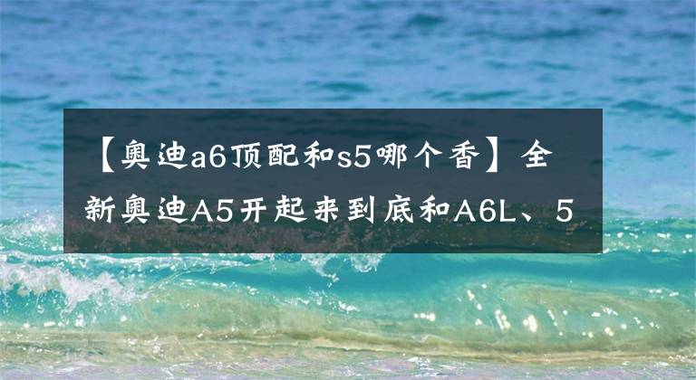 【奥迪a6顶配和s5哪个香】全新奥迪A5开起来到底和A6L、5系、E级有什么不同?