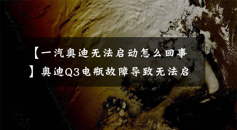【一汽奥迪无法启动怎么回事】奥迪Q3电瓶故障导致无法启动,可能有三个原因,处理方法很重要