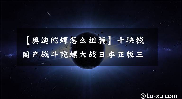 【奥迪陀螺怎么组装】十块钱国产战斗陀螺大战日本正版三代战斗陀螺,谁才是王?