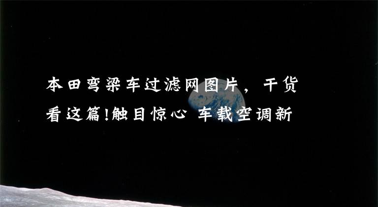 本田弯梁车过滤网图片，干货看这篇!触目惊心 车载空调新旧滤网拆解对比