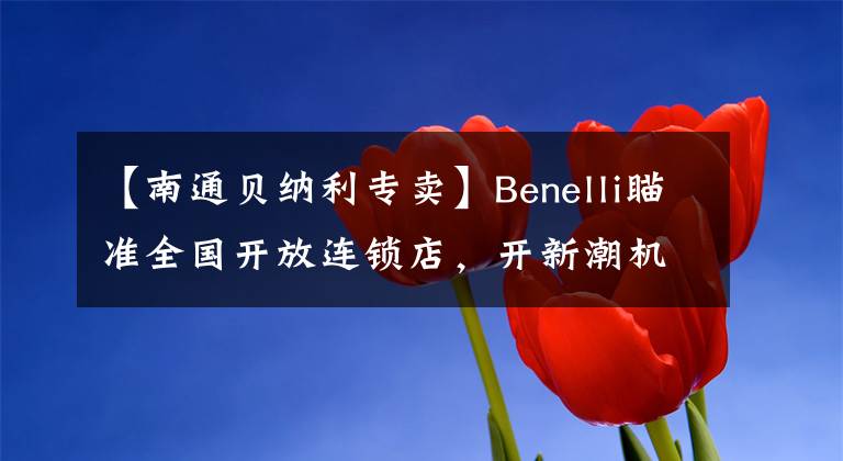 【南通贝纳利专卖】Benelli瞄准全国开放连锁店，开新潮机车店的机会来了。