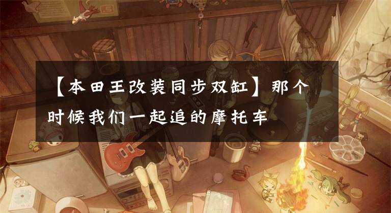 【本田王改装同步双缸】那个时候我们一起追的摩托车