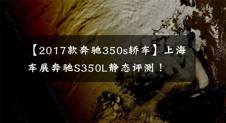 【2017款奔驰350s轿车】上海车展奔驰S350L静态评测!