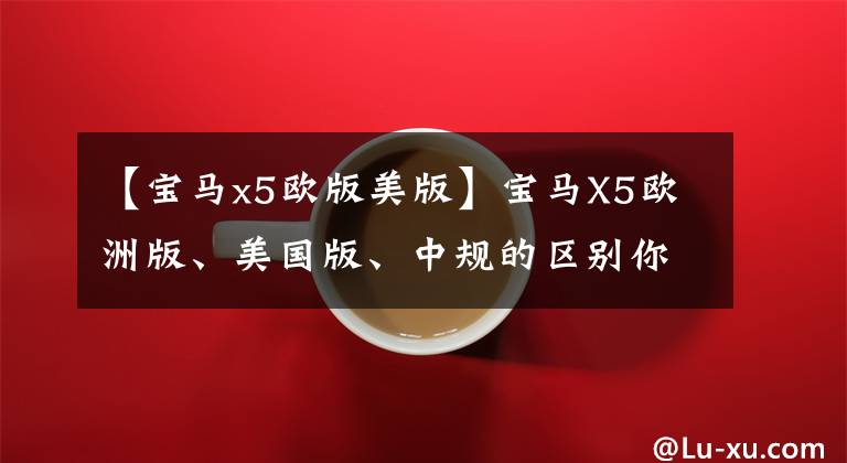 【宝马x5欧版美版】宝马X5欧洲版、美国版、中规的区别你知道这些吗？
