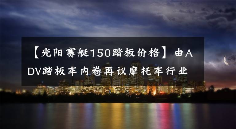 【光阳赛艇150踏板价格】由ADV踏板车内卷再议摩托车行业内卷