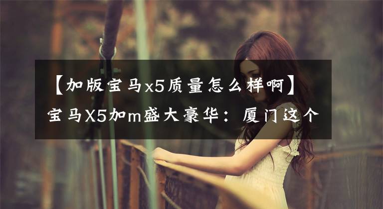 【加版宝马x5质量怎么样啊】宝马X5加m盛大豪华:厦门这个价格?