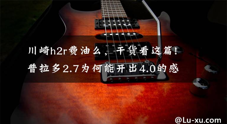 川崎h2r费油么,干货看这篇!普拉多2.7为何能开出4.0的感觉?川崎H2R来告诉你