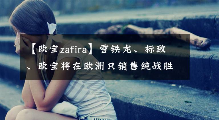 【欧宝zafira】雪铁龙、标致、欧宝将在欧洲只销售纯战胜龙面包车