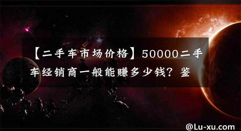 【二手车市场价格】50000二手车经销商一般能赚多少钱？鉴定人：至少这个数字是