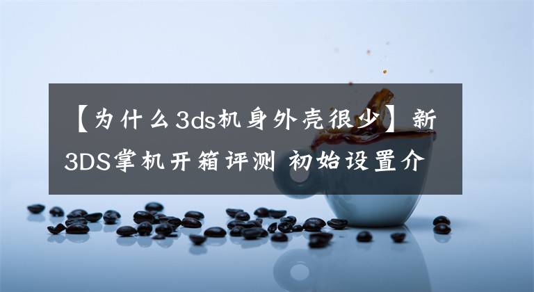 【为什么3ds机身外壳很少】新3DS掌机开箱评测 初始设置介绍和操作感受