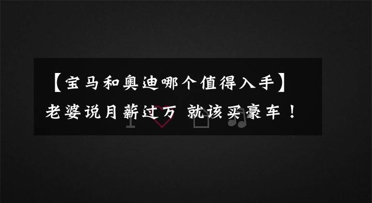 【宝马和奥迪哪个值得入手】老婆说月薪过万 就该买豪车！宝马3系和奥迪A4L怎么选？