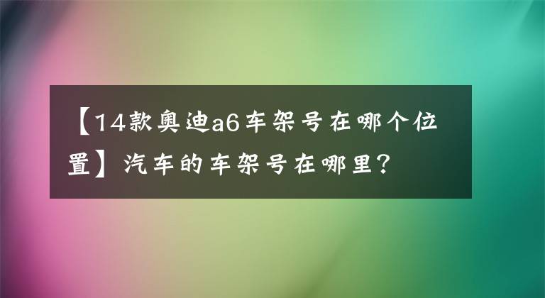 【14款奥迪a6车架号在哪个位置】汽车的车架号在哪里?