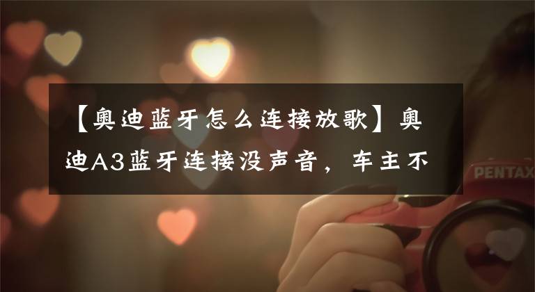 【奥迪蓝牙怎么连接放歌】奥迪A3蓝牙连接没声音,车主不要着急,这4个办法试一下