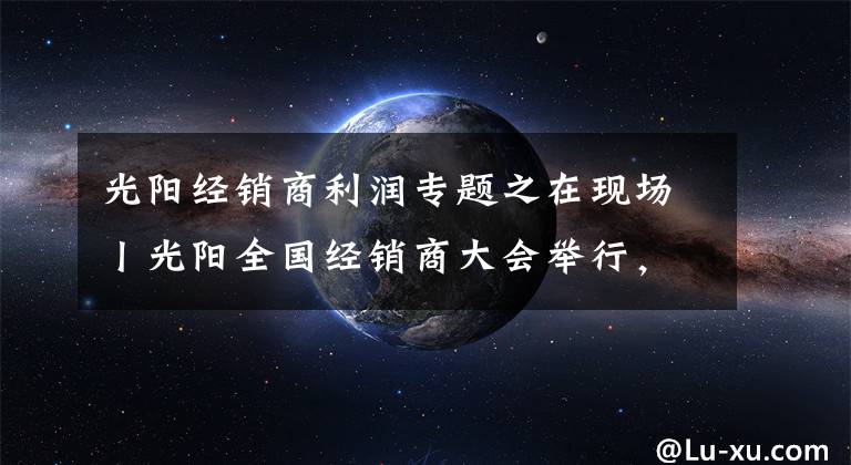 光阳经销商利润专题之在现场丨光阳全国经销商大会举行,赛艇300ABS全球首发!