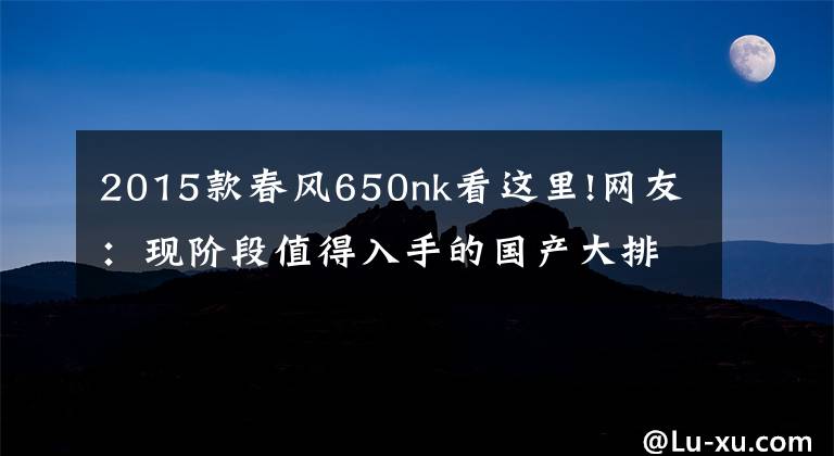 2015款春风650nk看这里!网友：现阶段值得入手的国产大排量摩托车有哪些？求推荐