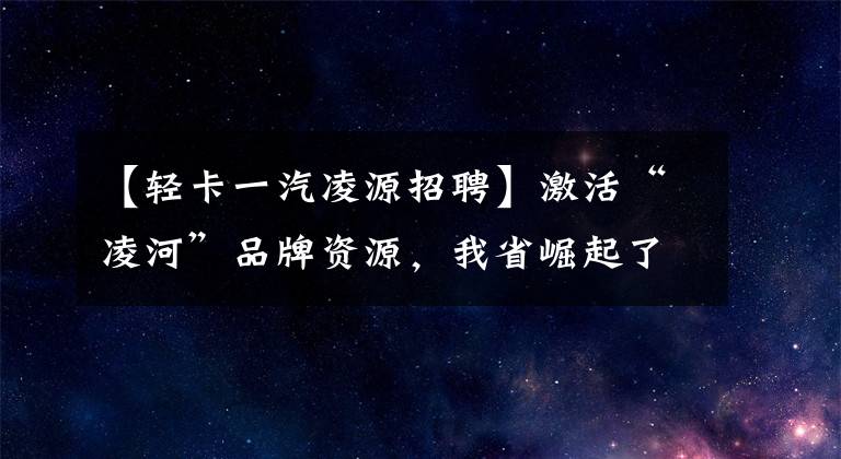 【轻卡一汽凌源招聘】激活“凌河”品牌资源,我省崛起了新的汽车产业集群