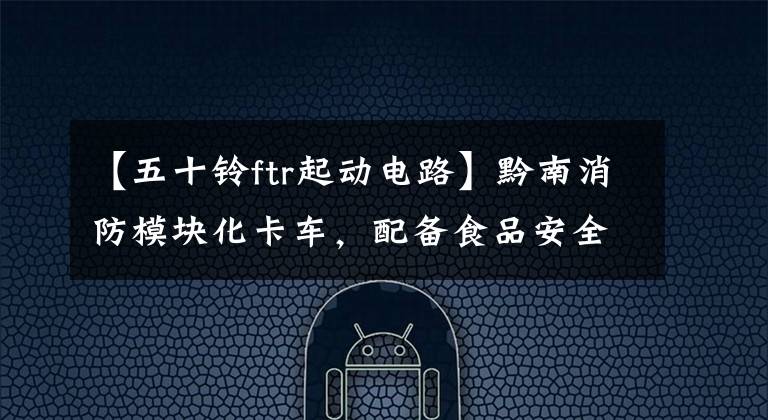 【五十铃ftr起动电路】黔南消防模块化卡车,配备食品安全车辆