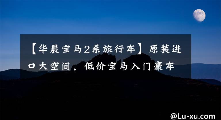 【华晨宝马2系旅行车】原装进口大空间，低价宝马入门豪车，实际宝马2系多功能旅行车。
