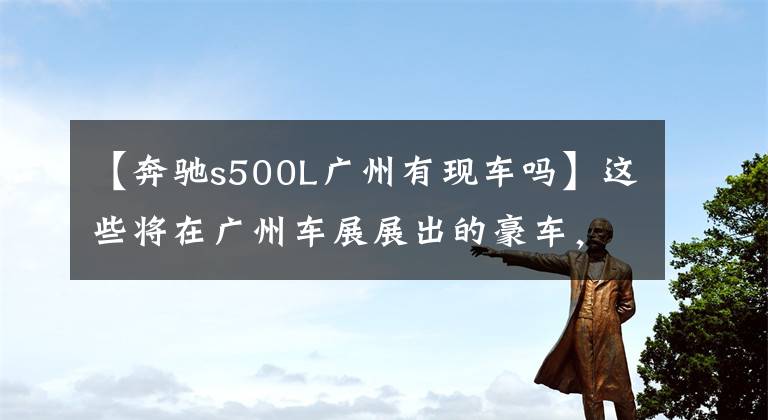 【奔驰s500L广州有现车吗】这些将在广州车展展出的豪车，是我努力的方向