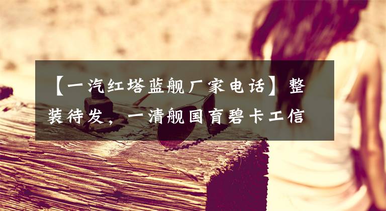 【一汽红塔蓝舰厂家电话】整装待发，一清舰国育碧卡工信部通过了审查。