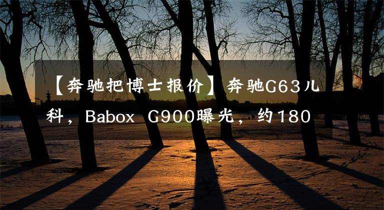 【奔驰把博士报价】奔驰G63儿科,Babox  G900曝光,约1800万人民币,被称为G级天花板。