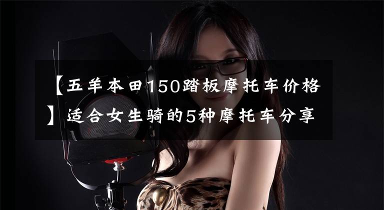 【五羊本田150踏板摩托车价格】适合女生骑的5种摩托车分享,男生也可以来看。因为可以入团。