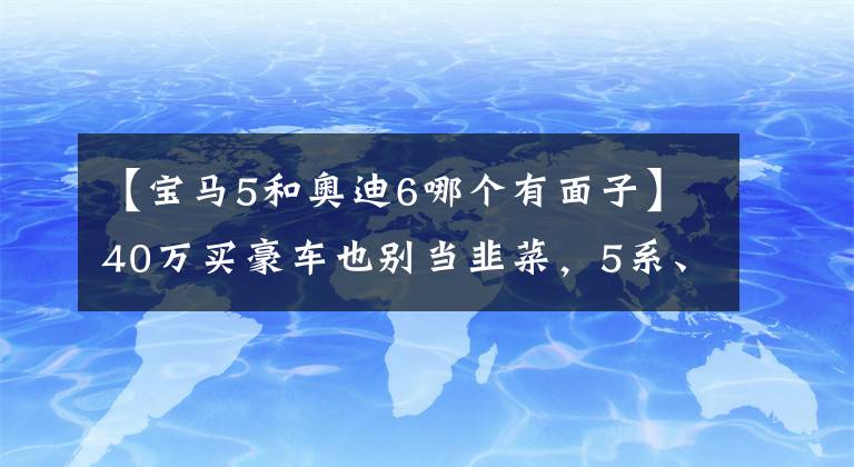 【宝马5和奥迪6哪个有面子】40万买豪车也别当韭菜,5系、A6L和S90这么选