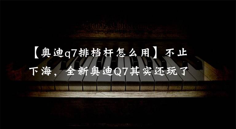 【奥迪q7排档杆怎么用】不止下海，全新奥迪Q7其实还玩了不少花样