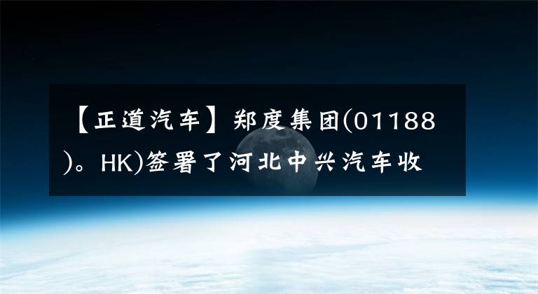 【正道汽车】郑度集团(01188)。HK)签署了河北中兴汽车收购51%以上股份的谅解备忘录。