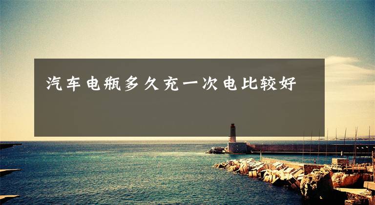 汽车电瓶多久充一次电比较好