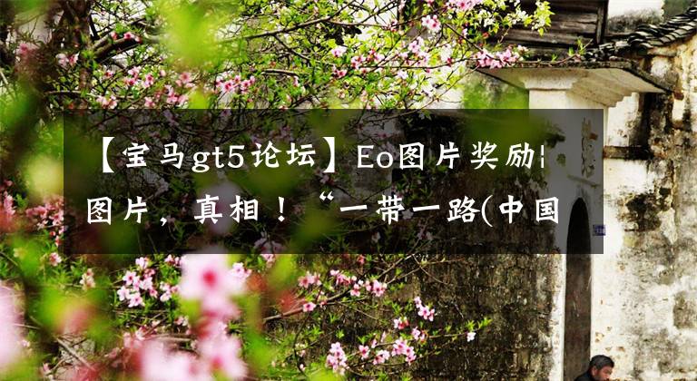 【宝马gt5论坛】Eo图片奖励|图片,真相!“一带一路(中国正在推进的新丝绸之路战略)”的这些能源项目都是中国制造的!