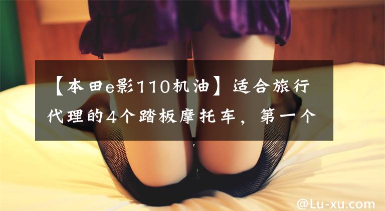 【本田e影110机油】适合旅行代理的4个踏板摩托车，第一个最丑，但材料严格，第二个好看