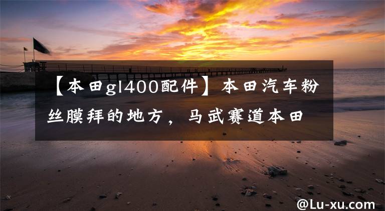 【本田gl400配件】本田汽车粉丝膜拜的地方，马武赛道本田博物馆。