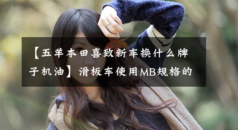 【五羊本田喜致新车换什么牌子机油】滑板车使用MB规格的机油可以节省更多汽油!