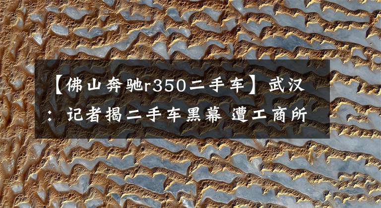 【佛山奔驰r350二手车】武汉：记者揭二手车黑幕 遭工商所人员殴打