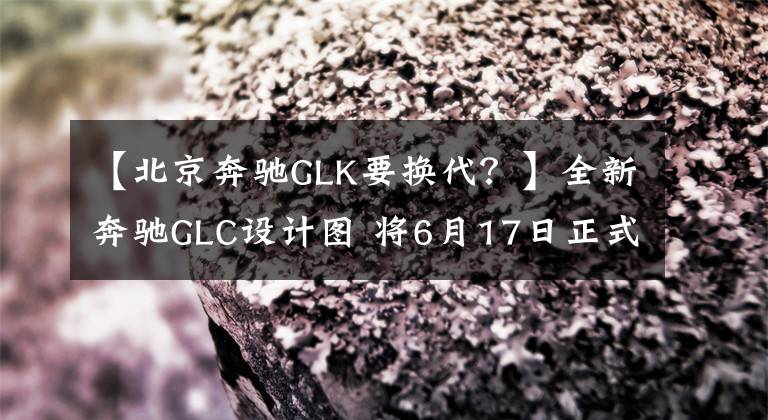 【北京奔驰GLK要换代?】全新奔驰GLC设计图 将6月17日正式首发