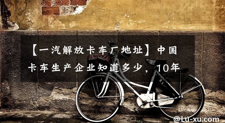 【一汽解放卡车厂地址】中国卡车生产企业知道多少,10年后哪些能继续生存