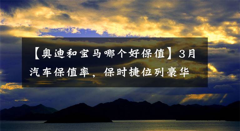 【奥迪和宝马哪个好保值】3月汽车保值率,保时捷位列豪华品牌第一,凯迪拉克XT4超奥迪Q3