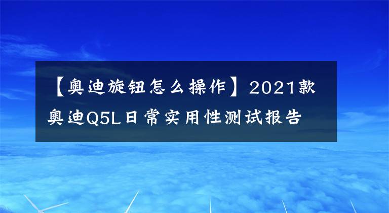【奥迪旋钮怎么操作】2021款奥迪Q5L日常实用性测试报告