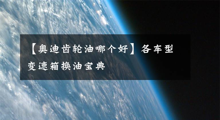 【奥迪齿轮油哪个好】各车型变速箱换油宝典