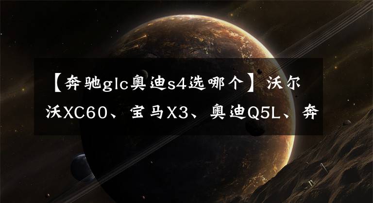 【奔驰glc奥迪s4选哪个】沃尔沃XC60、宝马X3、奥迪Q5L、奔驰GLC如何选，用综合实力说话
