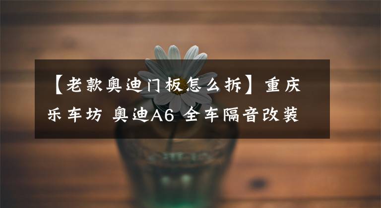 【老款奥迪门板怎么拆】重庆乐车坊 奥迪A6 全车隔音改装详解