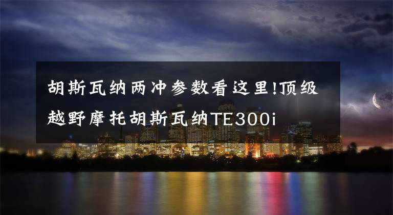 胡斯瓦纳两冲参数看这里!顶级越野摩托胡斯瓦纳TE300i