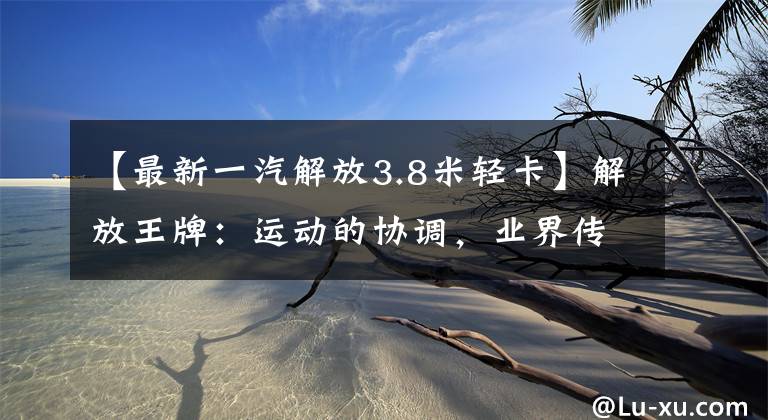【最新一汽解放3.8米轻卡】解放王牌：运动的协调，业界传说