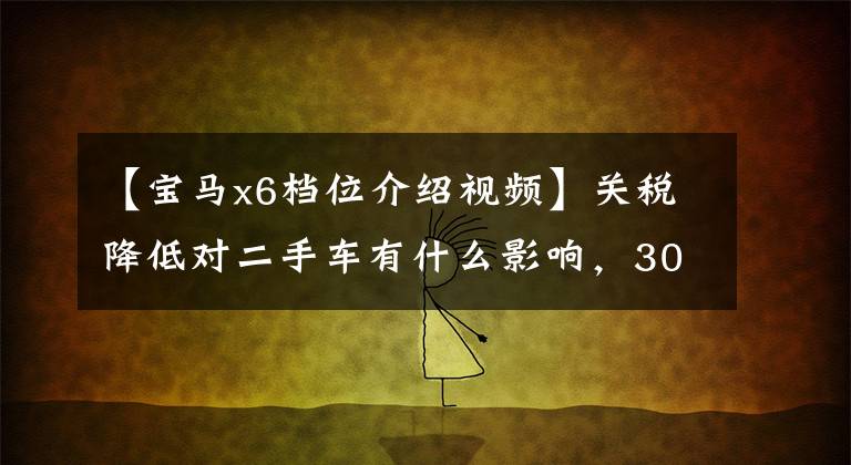 【宝马x6档位介绍视频】关税降低对二手车有什么影响,30万宝马X6被你吸引了吗?