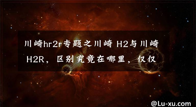 川崎hr2r专题之川崎 H2与川崎 H2R,区别究竟在哪里,仅仅只是因为多了一个R吗