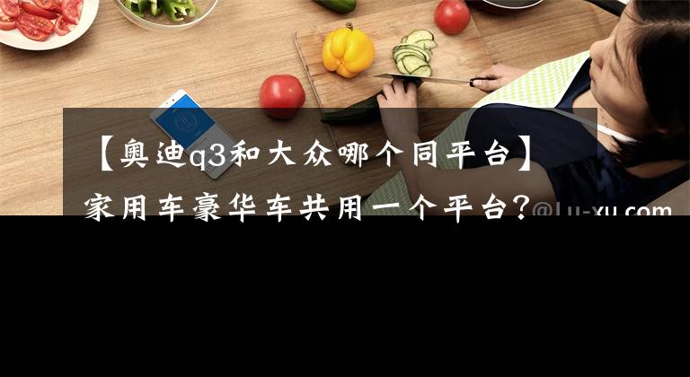 【奥迪q3和大众哪个同平台】家用车豪华车共用一个平台？原来是双生车型