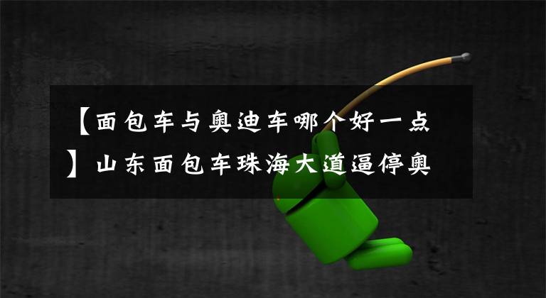 【面包车与奥迪车哪个好一点】山东面包车珠海大道逼停奥迪,下车后猛拍车窗挑衅!交警调查结果有反转!